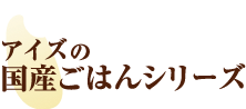 アイズ国産ごはんシリーズ